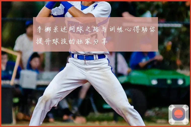 李娜亲述网球之路与训练心得助你提升球技的独家分享
