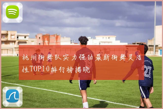 杭州街舞队实力强劲最新街舞灵活性TOP10排行榜揭晓