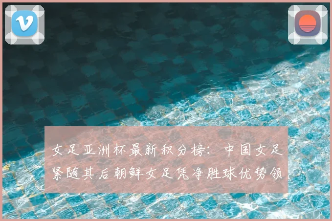 女足亚洲杯最新积分榜：中国女足紧随其后朝鲜女足凭净胜球优势领跑