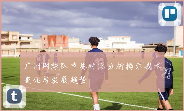 广州网球队节奏对比分析揭示战术变化与发展趋势